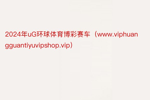 2024年uG环球体育博彩赛车（www.viphuangguantiyuvipshop.vip）