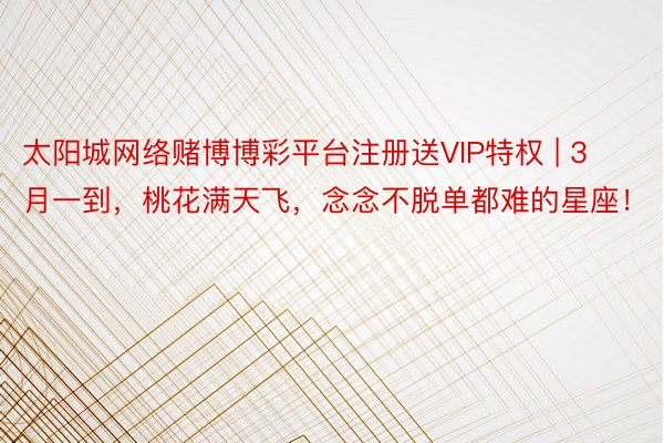 太阳城网络赌博博彩平台注册送VIP特权 | 3月一到，桃花满天飞，念念不脱单都难的星座！