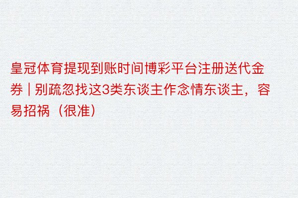 皇冠体育提现到账时间博彩平台注册送代金券 | 别疏忽找这3类东谈主作念情东谈主，容易招祸（很准）