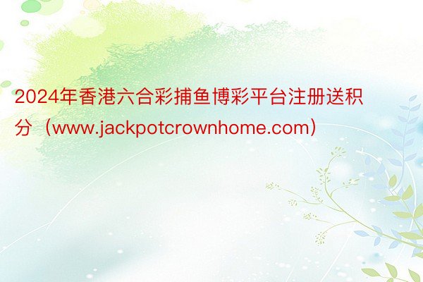2024年香港六合彩捕鱼博彩平台注册送积分（www.jackpotcrownhome.com）