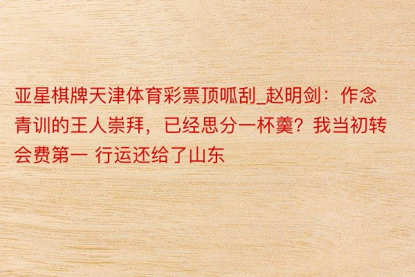 亚星棋牌天津体育彩票顶呱刮_赵明剑：作念青训的王人崇拜，已经思分一杯羹？我当初转会费第一 行运还给了山东
