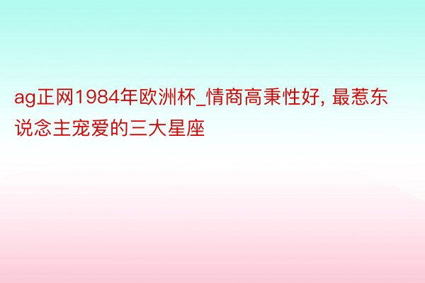 ag正网1984年欧洲杯_情商高秉性好, 最惹东说念主宠爱的三大星座