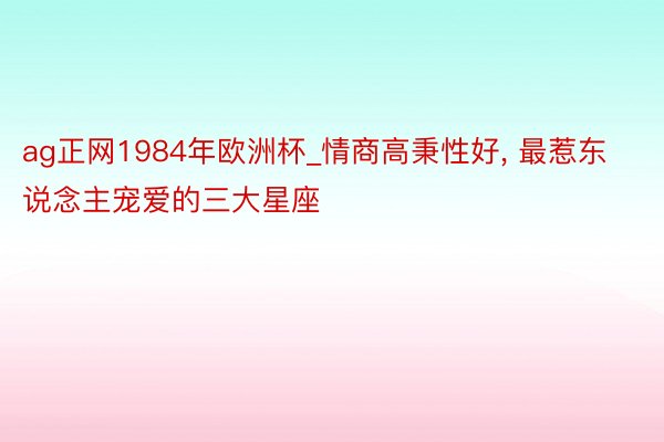 ag正网1984年欧洲杯_情商高秉性好， 最惹东说念主宠爱的三大星座