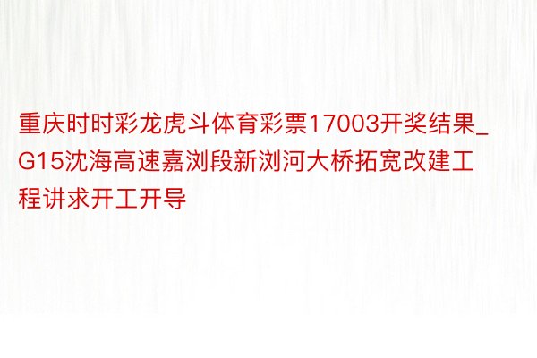 重庆时时彩龙虎斗体育彩票17003开奖结果_G15沈海高速嘉浏段新浏河大桥拓宽改建工程讲求开工开导