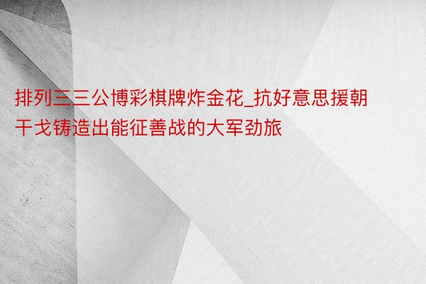 排列三三公博彩棋牌炸金花_抗好意思援朝干戈铸造出能征善战的大军劲旅