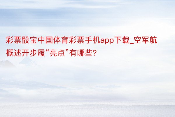 彩票骰宝中国体育彩票手机app下载_空军航概述开步履“亮点”有哪些？
