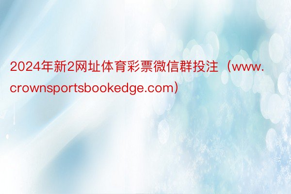 2024年新2网址体育彩票微信群投注（www.crownsportsbookedge.com）