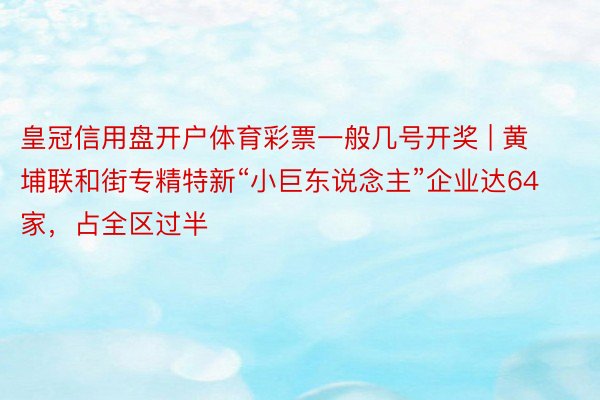 皇冠信用盘开户体育彩票一般几号开奖 | 黄埔联和街专精特新“小巨东说念主”企业达64家，占全区过半