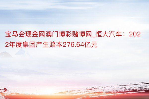 宝马会现金网澳门博彩赌博网_恒大汽车：2022年度集团产生赔本276.64亿元