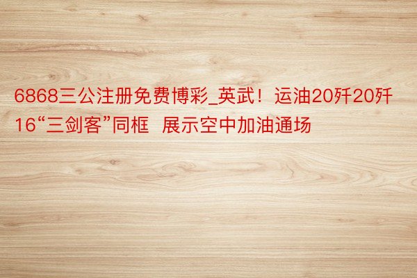 6868三公注册免费博彩_英武！运油20歼20歼16“三剑客”同框  展示空中加油通场