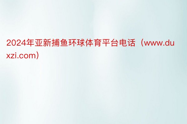 2024年亚新捕鱼环球体育平台电话（www.duxzi.com）