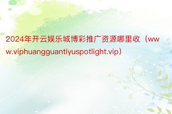 2024年开云娱乐城博彩推广资源哪里收（www.viphuangguantiyuspotlight.vip）