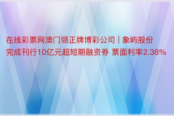 在线彩票网澳门领正牌博彩公司 | 象屿股份完成刊行10亿元超短期融资券 票面利率2.38%