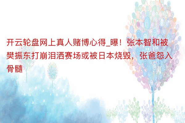 开云轮盘网上真人赌博心得_曝！张本智和被樊振东打崩泪洒赛场或被日本烧毁，张爸怨入骨髓