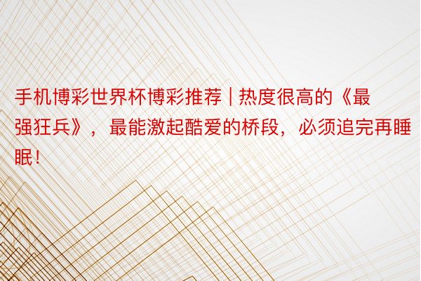 手机博彩世界杯博彩推荐 | 热度很高的《最强狂兵》，最能激起酷爱的桥段，必须追完再睡眠！