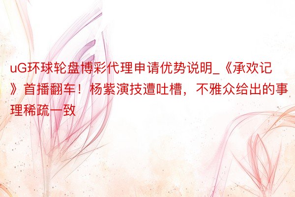 uG环球轮盘博彩代理申请优势说明_《承欢记》首播翻车！杨紫演技遭吐槽，不雅众给出的事理稀疏一致