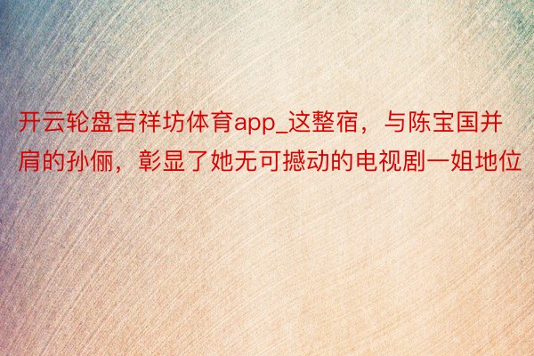 开云轮盘吉祥坊体育app_这整宿，与陈宝国并肩的孙俪，彰显了她无可撼动的电视剧一姐地位