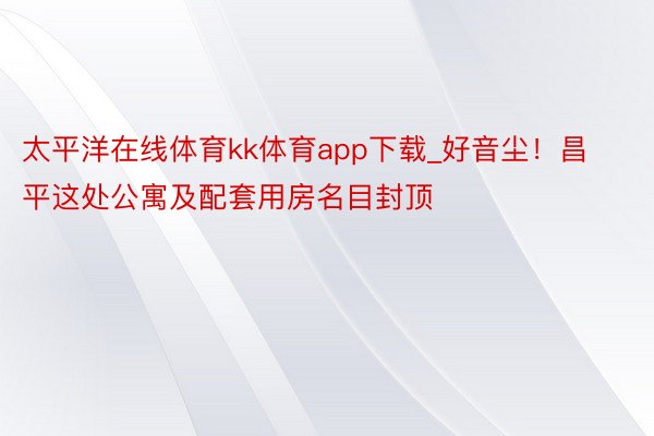 太平洋在线体育kk体育app下载_好音尘！昌平这处公寓及配套用房名目封顶