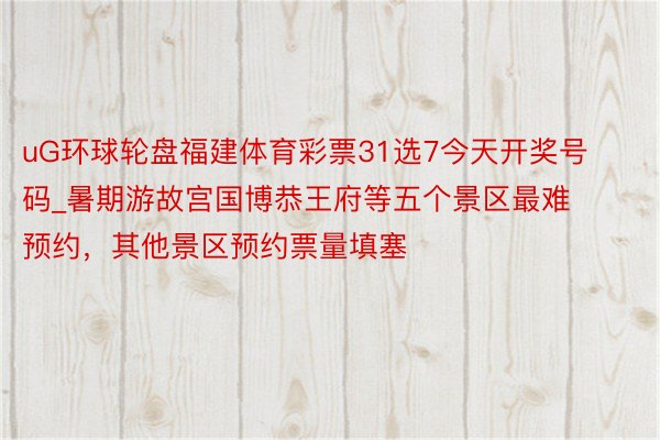 uG环球轮盘福建体育彩票31选7今天开奖号码_暑期游故宫国博恭王府等五个景区最难预约，其他景区预约票量填塞