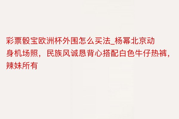 彩票骰宝欧洲杯外围怎么买法_杨幂北京动身机场照，民族风诚恳背心搭配白色牛仔热裤，辣妹所有