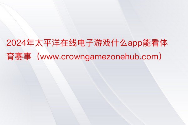 2024年太平洋在线电子游戏什么app能看体育赛事（www.crowngamezonehub.com）