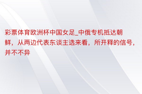 彩票体育欧洲杯中国女足_中俄专机抵达朝鲜，从两边代表东谈主选来看，所开释的信号，并不不异