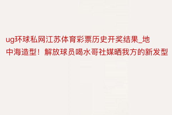 ug环球私网江苏体育彩票历史开奖结果_地中海造型！解放球员喝水哥社媒晒我方的新发型