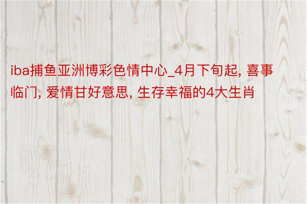 iba捕鱼亚洲博彩色情中心_4月下旬起, 喜事临门, 爱情甘好意思, 生存幸福的4大生肖