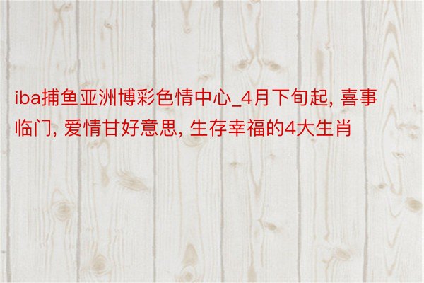 iba捕鱼亚洲博彩色情中心_4月下旬起， 喜事临门， 爱情甘好意思， 生存幸福的4大生肖