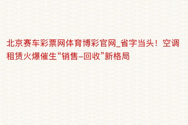 北京赛车彩票网体育博彩官网_省字当头！空调租赁火爆催生“销售-回收”新格局