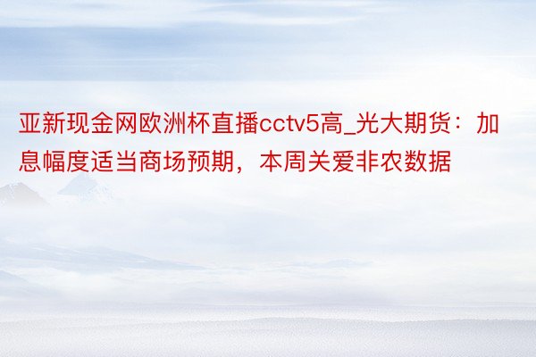 亚新现金网欧洲杯直播cctv5高_光大期货:加息幅度适当商场预期,本周关爱非农数据