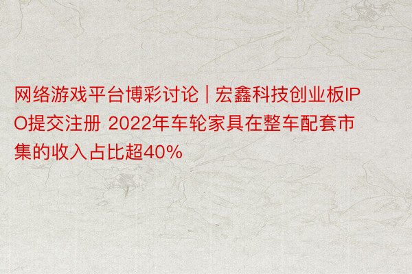 网络游戏平台博彩讨论 | 宏鑫科技创业板IPO提交注册 2022年车轮家具在整车配套市集的收入占比超40%