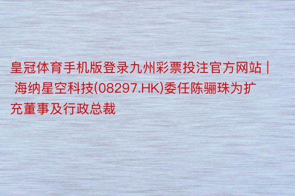 皇冠体育手机版登录九州彩票投注官方网站 | 海纳星空科技(08297.HK)委任陈骊珠为扩充董事及行政总裁