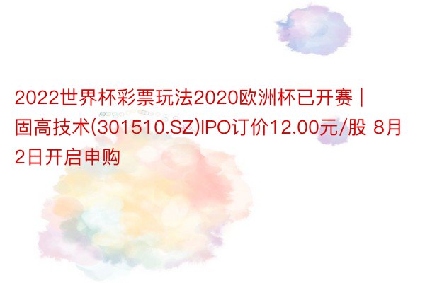 2022世界杯彩票玩法2020欧洲杯已开赛 | 固高技术(301510.SZ)IPO订价12.00元/股 8月2日开启申购