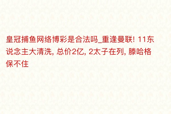 皇冠捕鱼网络博彩是合法吗_重逢曼联! 11东说念主大清洗, 总价2亿, 2太子在列, 滕哈格保不住
