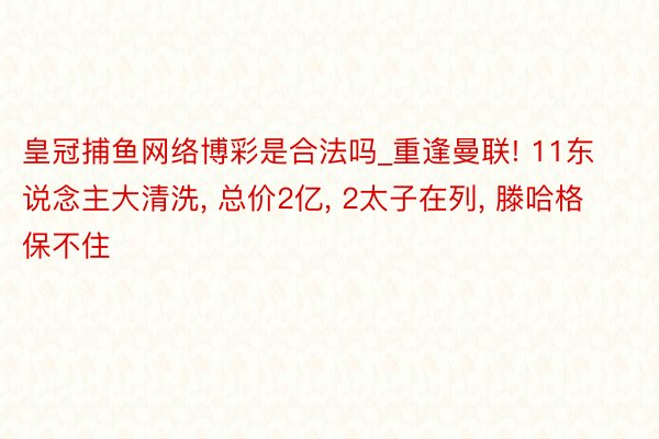 皇冠捕鱼网络博彩是合法吗_重逢曼联! 11东说念主大清洗， 总价2亿， 2太子在列， 滕哈格保不住