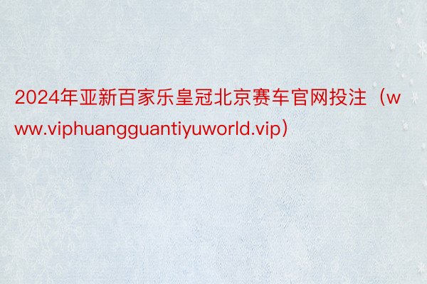 2024年亚新百家乐皇冠北京赛车官网投注（www.viphuangguantiyuworld.vip）