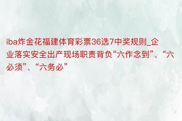 iba炸金花福建体育彩票36选7中奖规则_企业落实安全出产现场职责背负“六作念到”、“六必须”、“六务必”