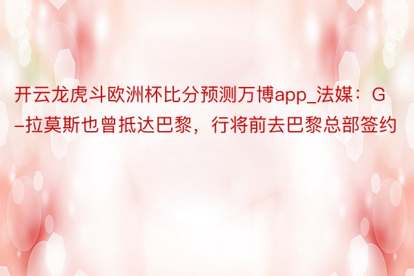 开云龙虎斗欧洲杯比分预测万博app_法媒：G-拉莫斯也曾抵达巴黎，行将前去巴黎总部签约