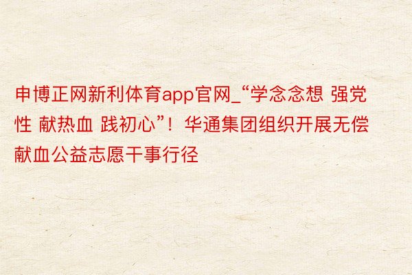 申博正网新利体育app官网_“学念念想 强党性 献热血 践初心”！华通集团组织开展无偿献血公益志愿干事行径