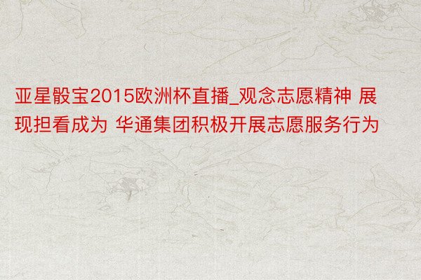 亚星骰宝2015欧洲杯直播_观念志愿精神 展现担看成为 华通集团积极开展志愿服务行为