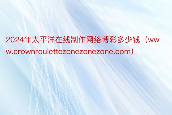 2024年太平洋在线制作网络博彩多少钱（www.crownroulettezonezonezone.com）