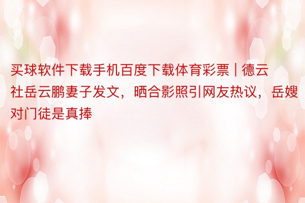 买球软件下载手机百度下载体育彩票 | 德云社岳云鹏妻子发文，晒合影照引网友热议，岳嫂对门徒是真捧