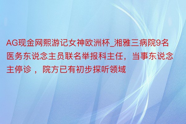 AG现金网熙游记女神欧洲杯_湘雅三病院9名医务东说念主员联名举报科主任，当事东说念主停诊 ，院方已有初步探听领域