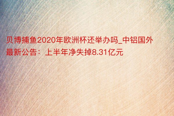 贝博捕鱼2020年欧洲杯还举办吗_中铝国外最新公告：上半年净失掉8.31亿元