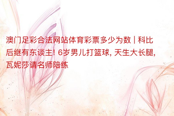 澳门足彩合法网站体育彩票多少为数 | 科比后继有东谈主! 6岁男儿打篮球, 天生大长腿, 瓦妮莎请名师陪练