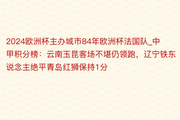 2024欧洲杯主办城市84年欧洲杯法国队_中甲积分榜：云南玉昆客场不堪仍领跑，辽宁铁东说念主绝平青岛红狮保持1分