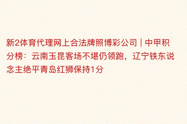 新2体育代理网上合法牌照博彩公司 | 中甲积分榜：云南玉昆客场不堪仍领跑，辽宁铁东说念主绝平青岛红狮保持1分