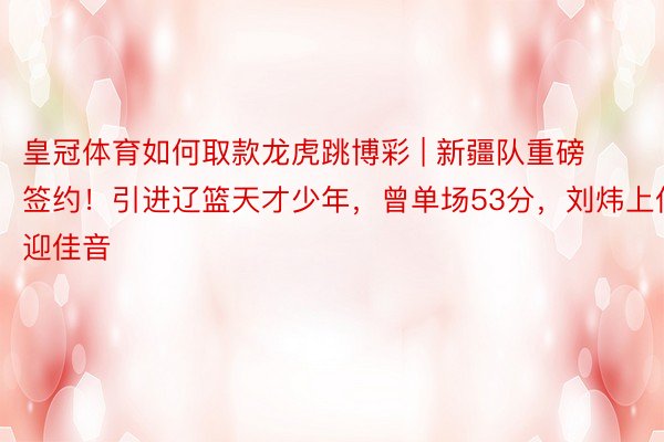 皇冠体育如何取款龙虎跳博彩 | 新疆队重磅签约！引进辽篮天才少年，曾单场53分，刘炜上任迎佳音