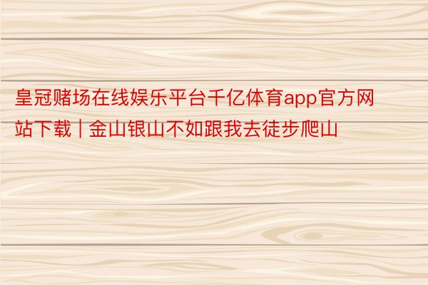 皇冠赌场在线娱乐平台千亿体育app官方网站下载 | 金山银山不如跟我去徒步爬山